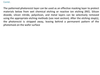 Contd..
The patterned photoresist layer can be used as an effective masking layer to protect
materials below from wet chemical etching or reactive ion etching (RIE). Silicon
dioxide, silicon nitride, polysilicon, and metal layers can be selectively removed
using the appropriate etching methods (see next section). After the etching step(s),
the photoresist is stripped away, leaving behind a permanent pattern of the
photomask on the wafer surface
 