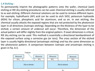 1.4 Etching :
To permanently imprint the photographic patterns onto the wafer, chemical (wet)
etching or RIE dry etching procedures can be used. Chemical etching is usually referred
to as wet etching. Different chemical solutions can be used to remove different layers.
For example, hydrofluoric (HF) acid can be used to etch SiO2, potassium hydroxide
(KOH) for silicon, phosphoric acid for aluminum, and so on. In wet etching, the
chemical usually attacks the exposed regions that are not protected by the photoresist
layer in all directions (isotropic etching). Depending on the thickness of the layer to be
etched, a certain amount of undercut will occur. Therefore, the dimension of the
actual pattern will differ slightly from the original pattern. If exact dimension is critical,
RIE dry etching can be used. This method is essentially a directional bombardment of
the exposed surface using a corrosive gas (or ions). The cross section of the etched
layer is usually highly directional (anisotropic etching) and has the same dimension as
the photoresist pattern. A comparison between isotropic and anisotropic etching is
given in Fig. A.3.
 