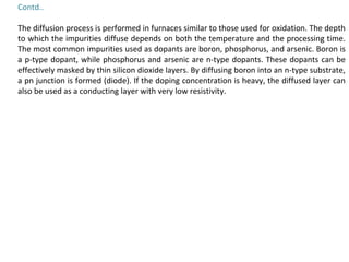Contd..
The diffusion process is performed in furnaces similar to those used for oxidation. The depth
to which the impurities diffuse depends on both the temperature and the processing time.
The most common impurities used as dopants are boron, phosphorus, and arsenic. Boron is
a p-type dopant, while phosphorus and arsenic are n-type dopants. These dopants can be
effectively masked by thin silicon dioxide layers. By diffusing boron into an n-type substrate,
a pn junction is formed (diode). If the doping concentration is heavy, the diffused layer can
also be used as a conducting layer with very low resistivity.
 
