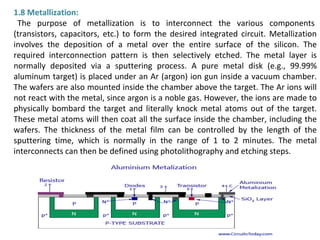 1.8 Metallization:
The purpose of metallization is to interconnect the various components
(transistors, capacitors, etc.) to form the desired integrated circuit. Metallization
involves the deposition of a metal over the entire surface of the silicon. The
required interconnection pattern is then selectively etched. The metal layer is
normally deposited via a sputtering process. A pure metal disk (e.g., 99.99%
aluminum target) is placed under an Ar (argon) ion gun inside a vacuum chamber.
The wafers are also mounted inside the chamber above the target. The Ar ions will
not react with the metal, since argon is a noble gas. However, the ions are made to
physically bombard the target and literally knock metal atoms out of the target.
These metal atoms will then coat all the surface inside the chamber, including the
wafers. The thickness of the metal film can be controlled by the length of the
sputtering time, which is normally in the range of 1 to 2 minutes. The metal
interconnects can then be defined using photolithography and etching steps.
 
