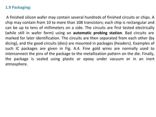 1.9 Packaging:
A finished silicon wafer may contain several hundreds of finished circuits or chips. A
chip may contain from 10 to more than 108 transistors; each chip is rectangular and
can be up to tens of millimeters on a side. The circuits are first tested electrically
(while still in wafer form) using an automatic probing station. Bad circuits are
marked for later identification. The circuits are then separated from each other (by
dicing), and the good circuits (dies) are mounted in packages (headers). Examples of
such IC packages are given in Fig. A.4. Fine gold wires are normally used to
interconnect the pins of the package to the metallization pattern on the die. Finally,
the package is sealed using plastic or epoxy under vacuum or in an inert
atmosphere.
 