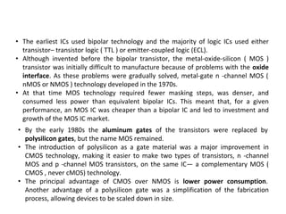 • The earliest ICs used bipolar technology and the majority of logic ICs used either
transistor– transistor logic ( TTL ) or emitter-coupled logic (ECL).
• Although invented before the bipolar transistor, the metal-oxide-silicon ( MOS )
transistor was initially difficult to manufacture because of problems with the oxide
interface. As these problems were gradually solved, metal-gate n -channel MOS (
nMOS or NMOS ) technology developed in the 1970s.
• At that time MOS technology required fewer masking steps, was denser, and
consumed less power than equivalent bipolar ICs. This meant that, for a given
performance, an MOS IC was cheaper than a bipolar IC and led to investment and
growth of the MOS IC market.
• By the early 1980s the aluminum gates of the transistors were replaced by
polysilicon gates, but the name MOS remained.
• The introduction of polysilicon as a gate material was a major improvement in
CMOS technology, making it easier to make two types of transistors, n -channel
MOS and p -channel MOS transistors, on the same IC— a complementary MOS (
CMOS , never cMOS) technology.
• The principal advantage of CMOS over NMOS is lower power consumption.
Another advantage of a polysilicon gate was a simplification of the fabrication
process, allowing devices to be scaled down in size.
 