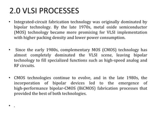 2.0 VLSI PROCESSES
• Integrated-circuit fabrication technology was originally dominated by
bipolar technology. By the late 1970s, metal oxide semiconductor
(MOS) technology became more promising for VLSI implementation
with higher packing density and lower power consumption.
• Since the early 1980s, complementary MOS (CMOS) technology has
almost completely dominated the VLSI scene, leaving bipolar
technology to fill specialized functions such as high-speed analog and
RF circuits.
• CMOS technologies continue to evolve, and in the late 1980s, the
incorporation of bipolar devices led to the emergence of
high-performance bipolar-CMOS (BiCMOS) fabrication processes that
provided the best of both technologies.
• .
 