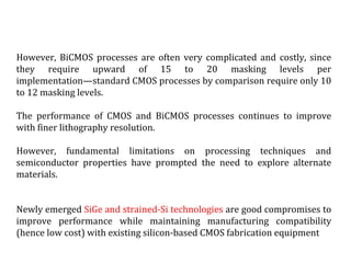 However, BiCMOS processes are often very complicated and costly, since
they require upward of 15 to 20 masking levels per
implementation—standard CMOS processes by comparison require only 10
to 12 masking levels.
The performance of CMOS and BiCMOS processes continues to improve
with finer lithography resolution.
However, fundamental limitations on processing techniques and
semiconductor properties have prompted the need to explore alternate
materials.
Newly emerged SiGe and strained-Si technologies are good compromises to
improve performance while maintaining manufacturing compatibility
(hence low cost) with existing silicon-based CMOS fabrication equipment
 