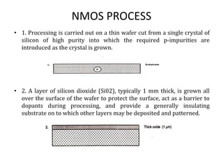 NMOS PROCESS
• 1. Processing is carried out on a thin wafer cut from a single crystal of
silicon of high purity into which the required p-impurities are
introduced as the crystal is grown.
• 2. A layer of silicon dioxide (Si02), typically 1 mm thick, is grown all
over the surface of the wafer to protect the surface, act as a barrier to
dopants during processing, and provide a generally insulating
substrate on to which other layers may be deposited and patterned.
 