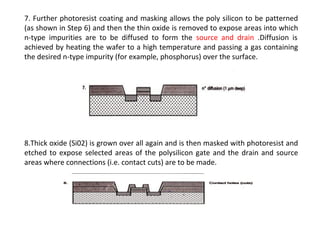 7. Further photoresist coating and masking allows the poly silicon to be patterned
(as shown in Step 6) and then the thin oxide is removed to expose areas into which
n-type impurities are to be diffused to form the source and drain .Diffusion is
achieved by heating the wafer to a high temperature and passing a gas containing
the desired n-type impurity (for example, phosphorus) over the surface.
8.Thick oxide (Si02) is grown over all again and is then masked with photoresist and
etched to expose selected areas of the polysilicon gate and the drain and source
areas where connections (i.e. contact cuts) are to be made.
 