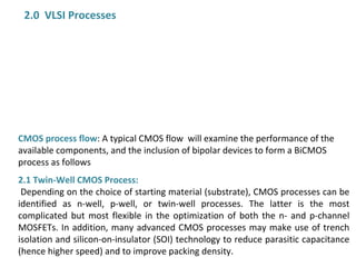 2.0 VLSI Processes
CMOS process flow: A typical CMOS flow will examine the performance of the
available components, and the inclusion of bipolar devices to form a BiCMOS
process as follows
2.1 Twin-Well CMOS Process:
Depending on the choice of starting material (substrate), CMOS processes can be
identified as n-well, p-well, or twin-well processes. The latter is the most
complicated but most flexible in the optimization of both the n- and p-channel
MOSFETs. In addition, many advanced CMOS processes may make use of trench
isolation and silicon-on-insulator (SOI) technology to reduce parasitic capacitance
(hence higher speed) and to improve packing density.
 