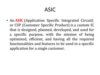 ASIC
• An ASIC (Application Specific Integrated Circuit)
or CSP (Customer Specific Product) is a custom IC
that is designed, planned, developed, and used for
a specific purpose, with the mission of being
optimized, efficient, and having all the required
functionalities and features to be used in a specific
application for a single customer.
 