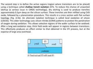 The second step is to define the active regions (region where transistors are to be placed)
using a technique called shallow trench isolation (STI). To reduce the chance of unwanted
latchup (a serious issue in CMOS technology), dry etching is used to produce trenches
approximately 0.3μm deep on the silicon surface. These trenches are then refilled using CVD
oxide, followed by a planarization procedure. This results in a cross section with flat surface
topology (Fig. A.5b). An alternate isolation technique is called local oxidation of silicon
(LOCOS). This older technology uses silicon nitride (Si3N4) patterns to protect the penetration
of oxygen during oxidation. This allows selective regions of the wafer surface to be oxidized.
After a long wet-oxidation step, thick field oxide will appear in regions between transistors.
This effectively produces an effect similar to that obtained in the STI process, but at the
expense of large area overhead.
 