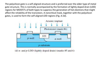 The polysilicon gate is a self-aligned structure and is preferred over the older type of metal
gate structure. This is normally accompanied by the formation of lightly doped drain (LDD)
regions for MOSFETs of both types to suppress the generation of hot electrons that might
affect the reliability of the transistors. A noncritical mask, together with the polysilicon
gates, is used to form the self-aligned LDD regions (Fig. A.5d).
 