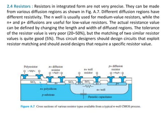 2.4 Resistors : Resistors in integrated form are not very precise. They can be made
from various diffusion regions as shown in Fig. A.7. Different diffusion regions have
different resistivity. The n well is usually used for medium-value resistors, while the
n+ and p+ diffusions are useful for low-value resistors. The actual resistance value
can be defined by changing the length and width of diffused regions. The tolerance
of the resistor value is very poor (20–50%), but the matching of two similar resistor
values is quite good (5%). Thus circuit designers should design circuits that exploit
resistor matching and should avoid designs that require a specific resistor value.
 