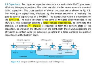 2.5 Capacitors: Two types of capacitor structure are available in CMOS processes:
MOS and interpoly capacitors. The latter are also similar to metal–insulator–metal
(MIM) capacitors. The cross sections of these structures are as shown in Fig. A.8.
The MOS gate capacitance, depicted by the center structure, is basically the
gate-to-source capacitance of a MOSFET. The capacitance value is dependent on
the gate area. The oxide thickness is the same as the gate oxide thickness in the
MOSFETs. This capacitor exhibits a large voltage dependence. To eliminate this
problem, an addition n+ implant is required to form the bottom plate of the
capacitors, as shown in the structure on the right. Both these MOS capacitors are
physically in contact with the substrate, resulting in a large parasitic pn junction
capacitance at the bottom plate.
 