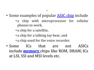 .
• Some examples of popular ASIC chip include
•a chip with microprocessor for cellular
phones to work,
•a chip for a satellite,
•a chip for a talking toy bear, and
•a chip used for the voice recorder.
• Some ICs that are not ASICs
include memory chips like ROM, DRAM; ICs
at LSI, SSI and MSI levels etc.
 