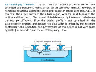 2.8 Lateral pnp Transistor : The fact that most BiCMOS processes do not have
optimized pnp transistors makes circuit design somewhat difficult. However, in
noncritical situations, a parasitic lateral pnp transistor can be used (Fig. A.11). In
this case, the n well serves as the n-base region, with the p+ diffusions as the
emitter and the collector. The base width is determined by the separation between
the two p+ diffusions. Since the doping profile is not optimized for the
base–collector junctions and because the base width is limited by the minimum
photolithographic resolution, the performance of this device is not very good:
typically, β of around 10, and the cutoff frequency is low.
 