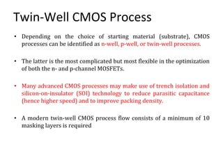 Twin-Well CMOS Process
• Depending on the choice of starting material (substrate), CMOS
processes can be identified as n-well, p-well, or twin-well processes.
• The latter is the most complicated but most flexible in the optimization
of both the n- and p-channel MOSFETs.
• Many advanced CMOS processes may make use of trench isolation and
silicon-on-insulator (SOI) technology to reduce parasitic capacitance
(hence higher speed) and to improve packing density.
• A modern twin-well CMOS process flow consists of a minimum of 10
masking layers is required
 