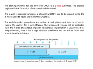 The starting material for the twin-well CMOS is a p-type substrate. The process
begins with the formation of the p-well and the n-well .
The n-well is required wherever p-channel MOSFETs are to be placed, while the
p-well is used to house the n-channel MOSFETs.
The well-formation procedures are similar. A thick photoresist layer is etched to
expose the regions for n-well diffusion. The unexposed regions will be protected
from the n-type phosphorus impurity. Phosphorus implantation is usually used for
deep diffusions, since it has a large diffusion coefficient and can diffuse faster than
arsenic into the substrate.
.
 