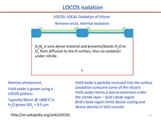 LOCOS isolation
Remove photoresist.
Field oxide is grown using a
LOCOS process.
Typically 90min @ 1000˚C in
H2
O grows SiO2
≈ 0.5 µm.
LOCOS: LOCAL Oxidation of Silicon
http://en.wikipedia.org/wiki/LOCOS
Remove resist, thermal oxidation
Field oxide is partially recessed into the surface
(oxidation consume some of the silicon)
Field oxides forms a lateral extension under
the nitride layer – bird’s beak region
Bird’s beak region limits device scaling and
device density in VLSI circuits!
Si3
N4
is very dense material and prevents/blocks H2
O or
O2
from diffusion to the Si surface, thus no oxidation
under nitride.
76
 