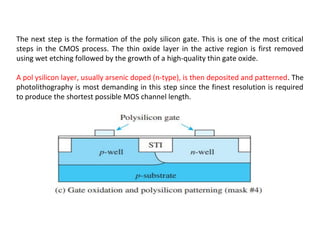 The next step is the formation of the poly silicon gate. This is one of the most critical
steps in the CMOS process. The thin oxide layer in the active region is first removed
using wet etching followed by the growth of a high-quality thin gate oxide.
A pol ysilicon layer, usually arsenic doped (n-type), is then deposited and patterned. The
photolithography is most demanding in this step since the finest resolution is required
to produce the shortest possible MOS channel length.
 