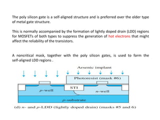The poly silicon gate is a self-aligned structure and is preferred over the older type
of metal gate structure.
This is normally accompanied by the formation of lightly doped drain (LDD) regions
for MOSFETs of both types to suppress the generation of hot electrons that might
affect the reliability of the transistors.
A noncritical mask, together with the poly silicon gates, is used to form the
self-aligned LDD regions .
 