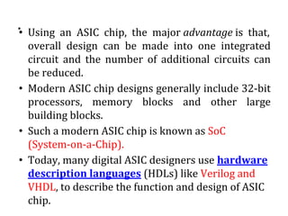 .• Using an ASIC chip, the major advantage is that,
overall design can be made into one integrated
circuit and the number of additional circuits can
be reduced.
• Modern ASIC chip designs generally include 32-bit
processors, memory blocks and other large
building blocks.
• Such a modern ASIC chip is known as SoC
(System-on-a-Chip).
• Today, many digital ASIC designers use hardware
description languages (HDLs) like Verilog and
VHDL, to describe the function and design of ASIC
chip.
 