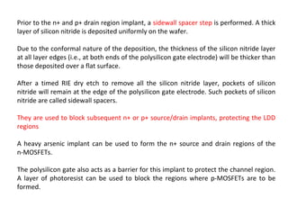 Prior to the n+ and p+ drain region implant, a sidewall spacer step is performed. A thick
layer of silicon nitride is deposited uniformly on the wafer.
Due to the conformal nature of the deposition, the thickness of the silicon nitride layer
at all layer edges (i.e., at both ends of the polysilicon gate electrode) will be thicker than
those deposited over a flat surface.
After a timed RIE dry etch to remove all the silicon nitride layer, pockets of silicon
nitride will remain at the edge of the polysilicon gate electrode. Such pockets of silicon
nitride are called sidewall spacers.
They are used to block subsequent n+ or p+ source/drain implants, protecting the LDD
regions
A heavy arsenic implant can be used to form the n+ source and drain regions of the
n-MOSFETs.
The polysilicon gate also acts as a barrier for this implant to protect the channel region.
A layer of photoresist can be used to block the regions where p-MOSFETs are to be
formed.
 