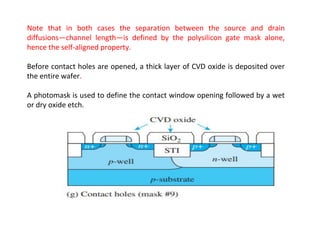 Note that in both cases the separation between the source and drain
diffusions—channel length—is defined by the polysilicon gate mask alone,
hence the self-aligned property.
Before contact holes are opened, a thick layer of CVD oxide is deposited over
the entire wafer.
A photomask is used to define the contact window opening followed by a wet
or dry oxide etch.
 