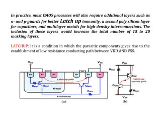 In practice, most CMOS processes will also require additional layers such as
n- and p-guards for better Latch up immunity, a second poly silicon layer
for capacitors, and multilayer metals for high-density interconnections. The
inclusion of these layers would increase the total number of 15 to 20
masking layers.
LATCHUP: It is a condition in which the parasitic components gives rise to the
establishment of low resistance conducting path between VDD AND VSS.
 