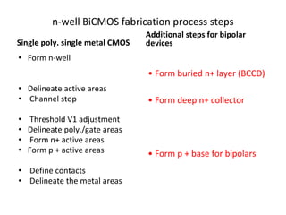 n-well BiCMOS fabrication process steps
Single poly. single metal CMOS
• Form n-well
• Delineate active areas
• Channel stop
• Threshold V1 adjustment
• Delineate poly./gate areas
• Form n+ active areas
• Form p + active areas
• Define contacts
• Delineate the metal areas
Additional steps for bipolar
devices
• Form buried n+ layer (BCCD)
• Form deep n+ collector
• Form p + base for bipolars
 