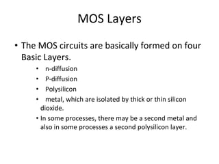 MOS Layers
• The MOS circuits are basically formed on four
Basic Layers.
• n-diffusion
• P-diffusion
• Polysilicon
• metal, which are isolated by thick or thin silicon
dioxide.
• In some processes, there may be a second metal and
also in some processes a second polysilicon layer.
 