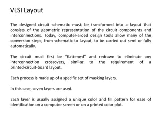 VLSI Layout
The designed circuit schematic must be transformed into a layout that
consists of the geometric representation of the circuit components and
interconnections. Today, computer-aided design tools allow many of the
conversion steps, from schematic to layout, to be carried out semi or fully
automatically.
The circuit must first be “flattened” and redrawn to eliminate any
interconnection crossovers, similar to the requirement of a
printed-circuit-board layout.
Each process is made up of a specific set of masking layers.
In this case, seven layers are used.
Each layer is usually assigned a unique color and fill pattern for ease of
identification on a computer screen or on a printed color plot.
 