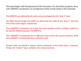 The layout begins with the placement of the transistors. For illustration purposes, the p
and n MOSFETs are placed in an arrangement similar to that shown in the schematic.
The MOSFETs are defined by the active areas overlapped by the “poly 1” layer.
The MOS channel length and width are defined by the width of the “poly 1” strip and
that of the active region, respectively.
The p-MOSFET is enclosed in an n well. For more complex circuits, multiple n wells can
be used for different groups of p-MOSFETs.
The n-MOSFET is enclosed by the n+ diffusion mask to form the source and drain, while
the p-MOSFET is enclosed by the p+ diffusion mask.
Contact holes are placed in regions where connection to the metal layer is required.
Finally, the “metal 1” layer completes the interconnections.
 
