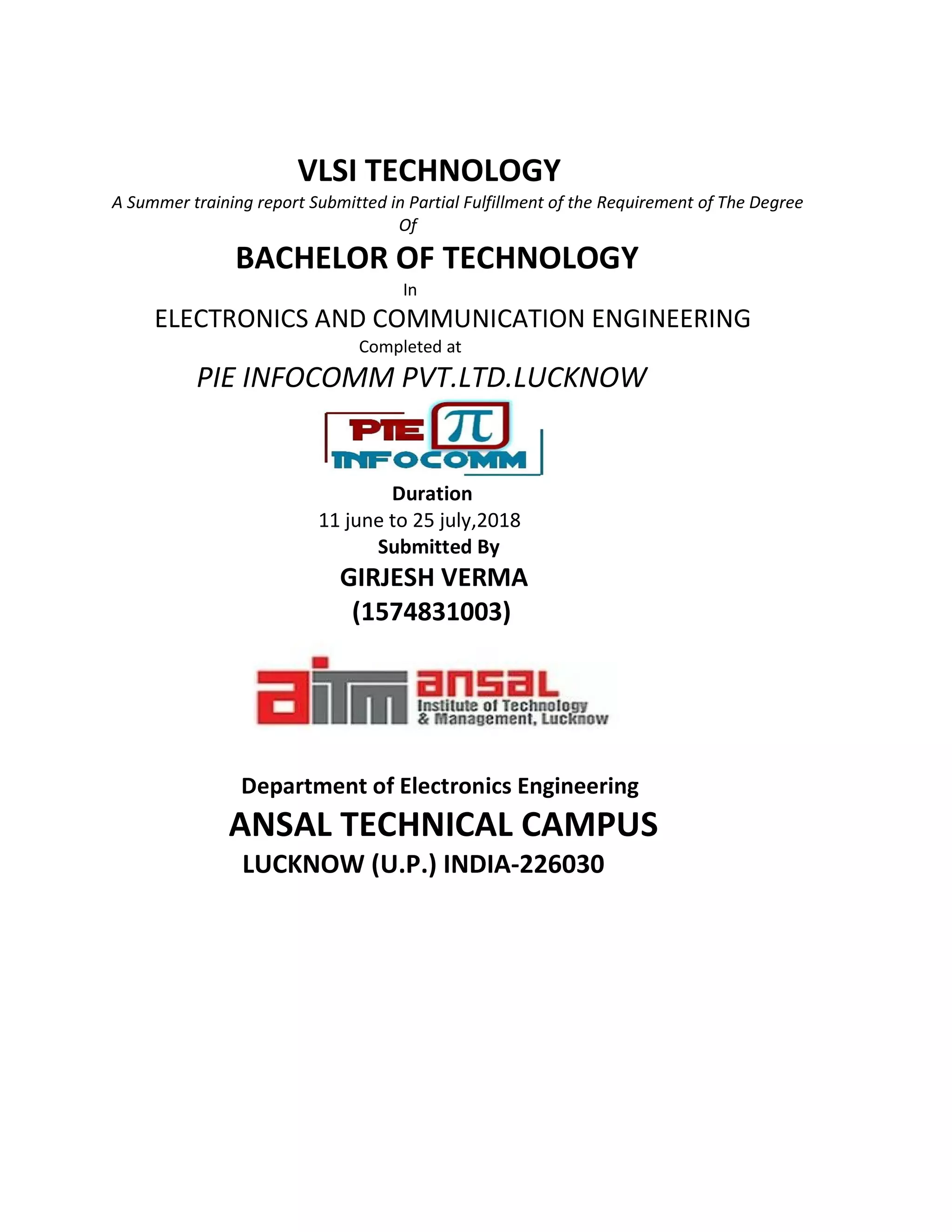 VLSI TECHNOLOGY
A Summer training report Submitted in Partial Fulfillment of the Requirement of The Degree
Of
BACHELOR OF TECHNOLOGY
In
ELECTRONICS AND COMMUNICATION ENGINEERING
Completed at
PIE INFOCOMM PVT.LTD.LUCKNOW
Duration
11 june to 25 july,2018
Submitted By
GIRJESH VERMA
(1574831003)
Department of Electronics Engineering
ANSAL TECHNICAL CAMPUS
LUCKNOW (U.P.) INDIA-226030
 