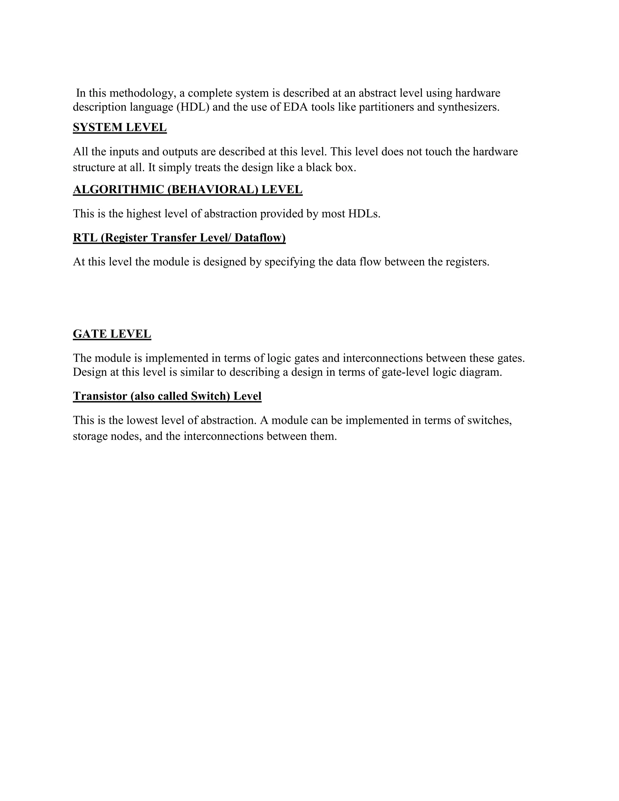 In this methodology, a complete system is described at an abstract level using hardware
description language (HDL) and the use of EDA tools like partitioners and synthesizers.
SYSTEM LEVEL
All the inputs and outputs are described at this level. This level does not touch the hardware
structure at all. It simply treats the design like a black box.
ALGORITHMIC (BEHAVIORAL) LEVEL
This is the highest level of abstraction provided by most HDLs.
RTL (Register Transfer Level/ Dataflow)
At this level the module is designed by specifying the data flow between the registers.
GATE LEVEL
The module is implemented in terms of logic gates and interconnections between these gates.
Design at this level is similar to describing a design in terms of gate-level logic diagram.
Transistor (also called Switch) Level
This is the lowest level of abstraction. A module can be implemented in terms of switches,
storage nodes, and the interconnections between them.
 