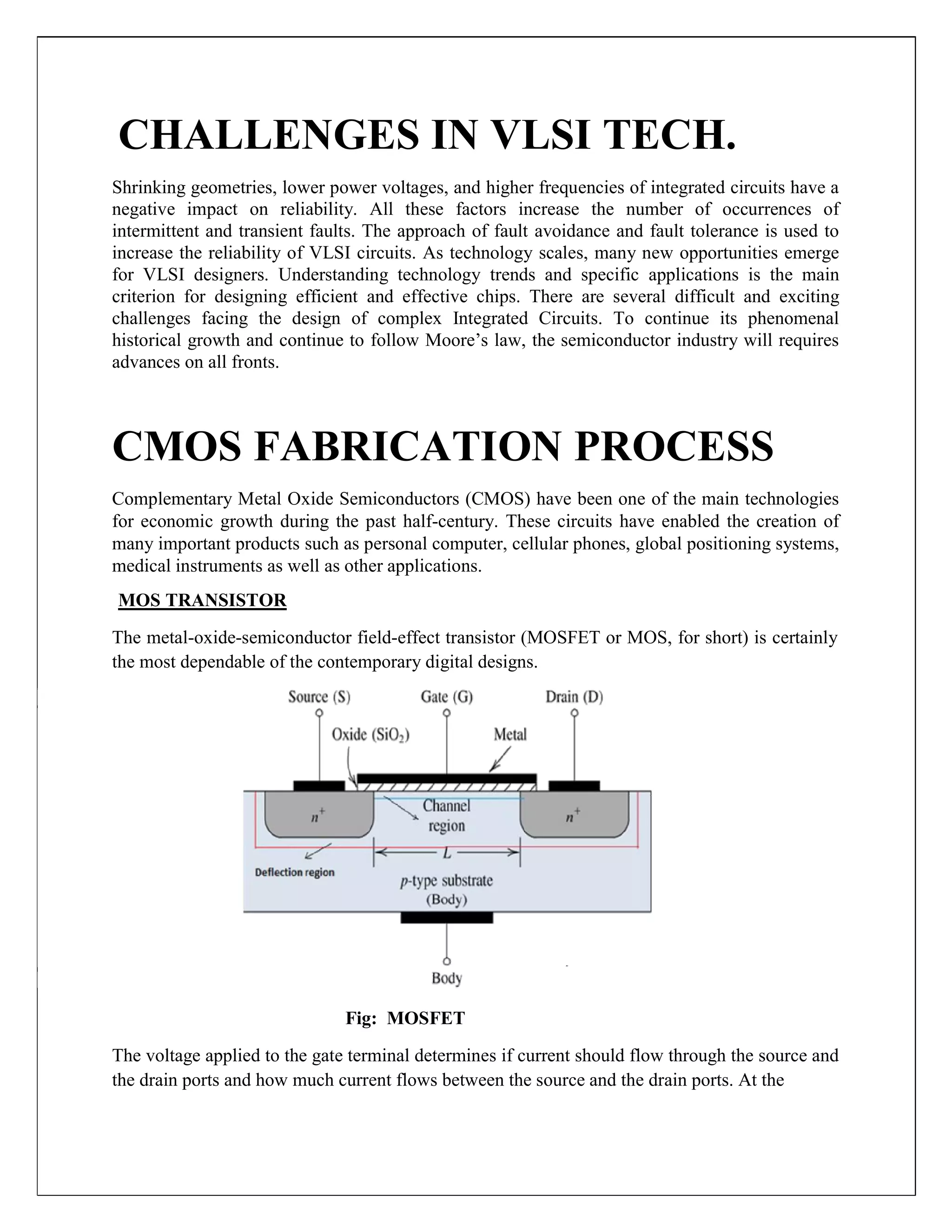 CHALLENGES IN VLSI TECH.
Shrinking geometries, lower power voltages, and higher frequencies of integrated circuits have a
negative impact on reliability. All these factors increase the number of occurrences of
intermittent and transient faults. The approach of fault avoidance and fault tolerance is used to
increase the reliability of VLSI circuits. As technology scales, many new opportunities emerge
for VLSI designers. Understanding technology trends and specific applications is the main
criterion for designing efficient and effective chips. There are several difficult and exciting
challenges facing the design of complex Integrated Circuits. To continue its phenomenal
historical growth and continue to follow Moore’s law, the semiconductor industry will requires
advances on all fronts.
CMOS FABRICATION PROCESS
Complementary Metal Oxide Semiconductors (CMOS) have been one of the main technologies
for economic growth during the past half-century. These circuits have enabled the creation of
many important products such as personal computer, cellular phones, global positioning systems,
medical instruments as well as other applications.
MOS TRANSISTOR
The metal-oxide-semiconductor field-effect transistor (MOSFET or MOS, for short) is certainly
the most dependable of the contemporary digital designs.
Fig: MOSFET
The voltage applied to the gate terminal determines if current should flow through the source and
the drain ports and how much current flows between the source and the drain ports. At the
 