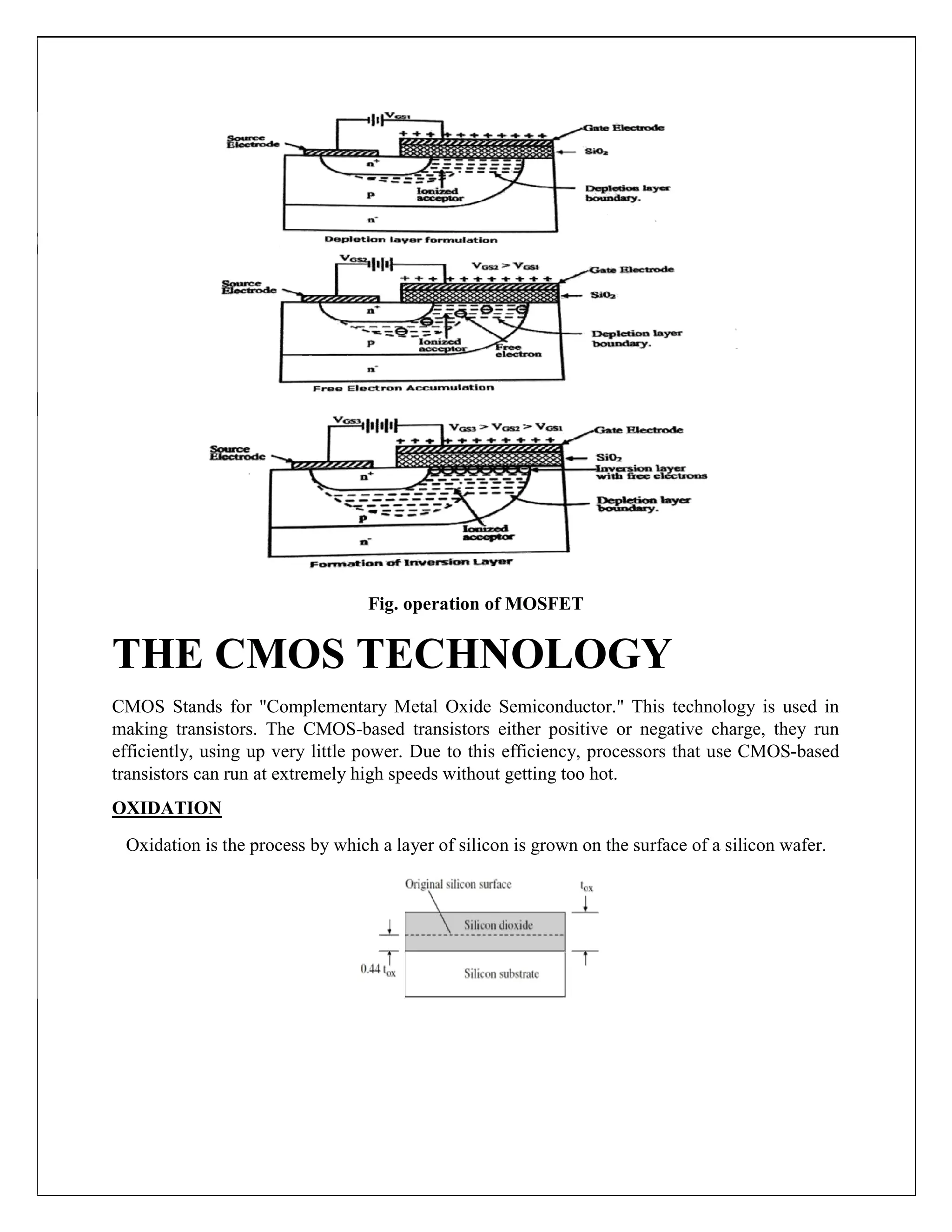 Fig. operation of MOSFET
THE CMOS TECHNOLOGY
CMOS Stands for "Complementary Metal Oxide Semiconductor." This technology is used in
making transistors. The CMOS-based transistors either positive or negative charge, they run
efficiently, using up very little power. Due to this efficiency, processors that use CMOS-based
transistors can run at extremely high speeds without getting too hot.
OXIDATION
Oxidation is the process by which a layer of silicon is grown on the surface of a silicon wafer.
 