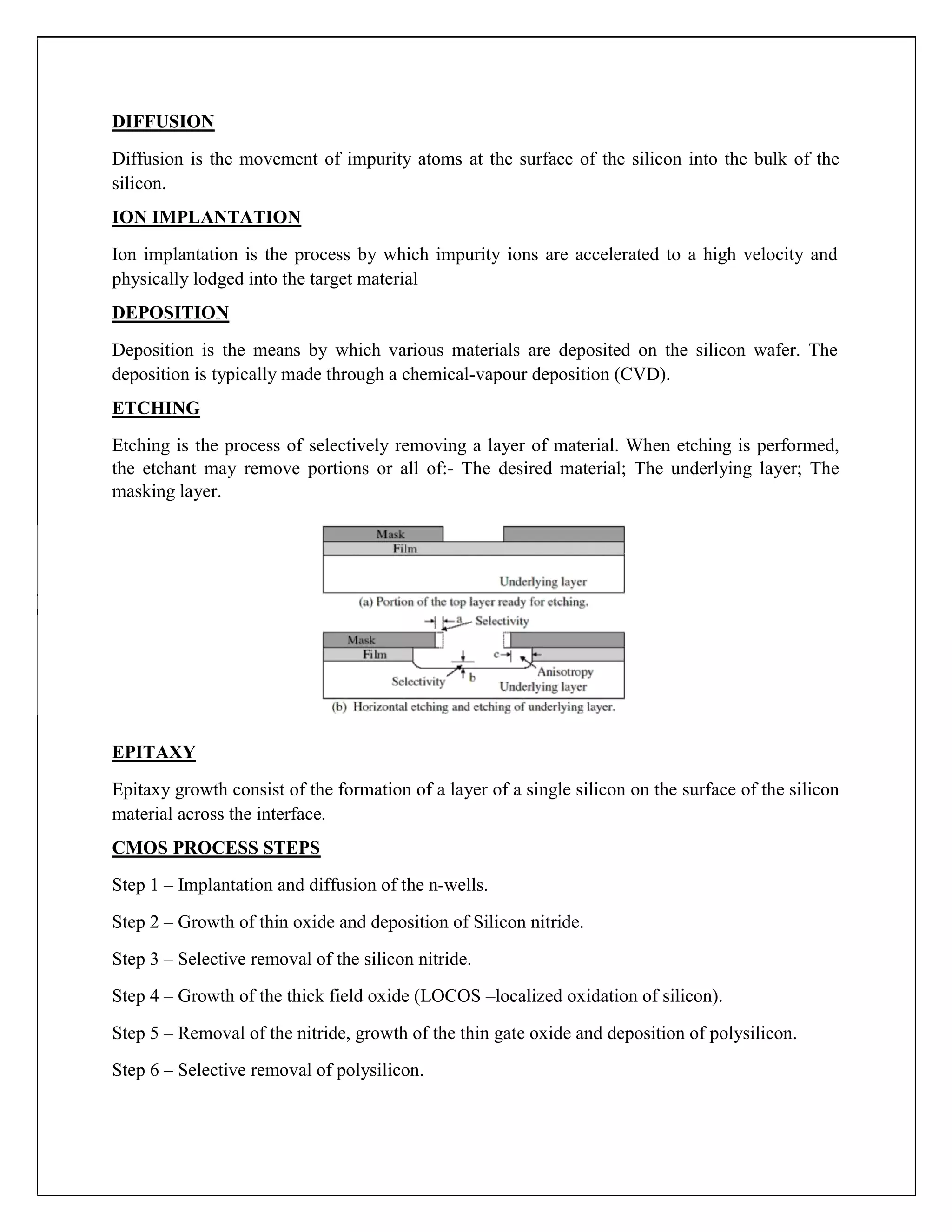 DIFFUSION
Diffusion is the movement of impurity atoms at the surface of the silicon into the bulk of the
silicon.
ION IMPLANTATION
Ion implantation is the process by which impurity ions are accelerated to a high velocity and
physically lodged into the target material
DEPOSITION
Deposition is the means by which various materials are deposited on the silicon wafer. The
deposition is typically made through a chemical-vapour deposition (CVD).
ETCHING
Etching is the process of selectively removing a layer of material. When etching is performed,
the etchant may remove portions or all of:- The desired material; The underlying layer; The
masking layer.
EPITAXY
Epitaxy growth consist of the formation of a layer of a single silicon on the surface of the silicon
material across the interface.
CMOS PROCESS STEPS
Step 1 – Implantation and diffusion of the n-wells.
Step 2 – Growth of thin oxide and deposition of Silicon nitride.
Step 3 – Selective removal of the silicon nitride.
Step 4 – Growth of the thick field oxide (LOCOS –localized oxidation of silicon).
Step 5 – Removal of the nitride, growth of the thin gate oxide and deposition of polysilicon.
Step 6 – Selective removal of polysilicon.
 