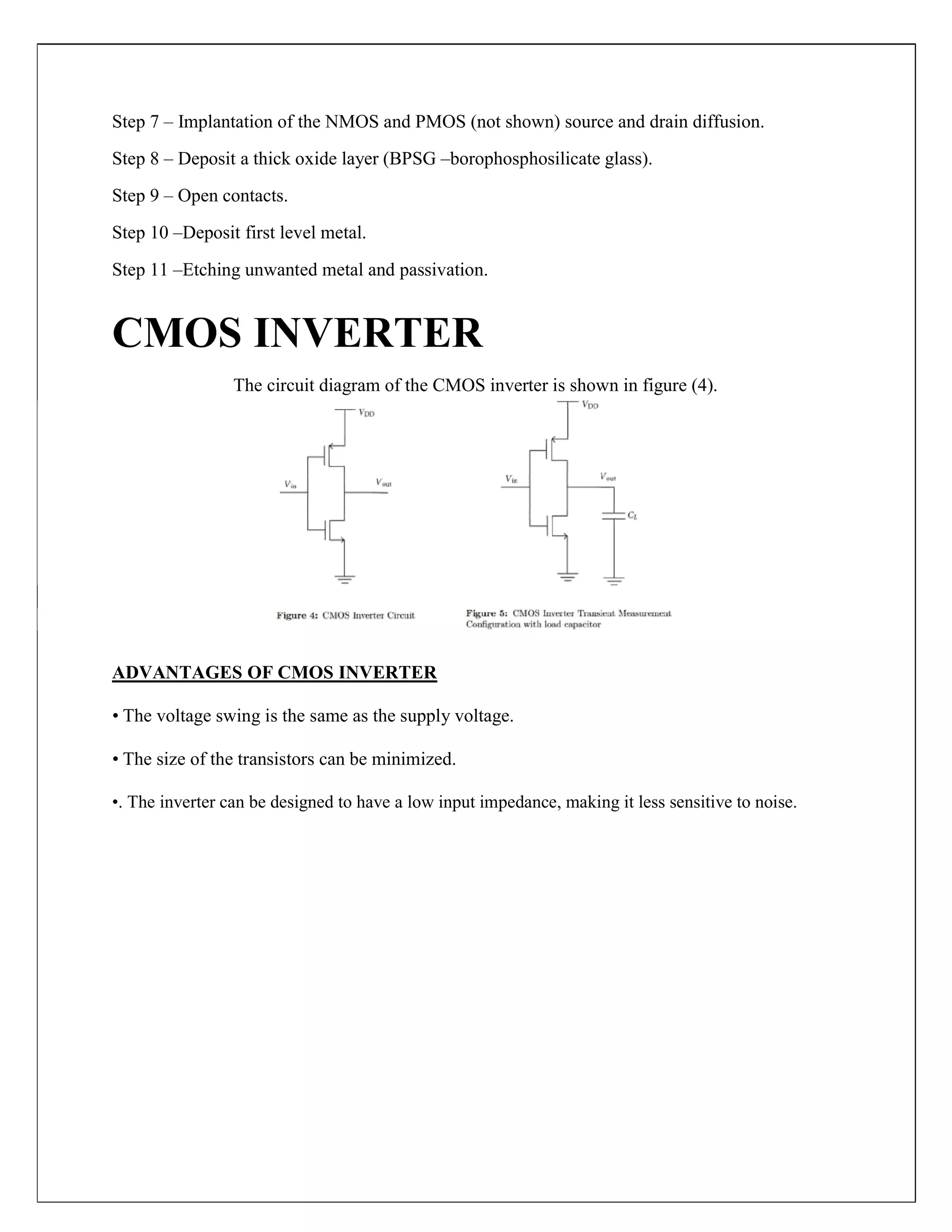 Step 7 – Implantation of the NMOS and PMOS (not shown) source and drain diffusion.
Step 8 – Deposit a thick oxide layer (BPSG –borophosphosilicate glass).
Step 9 – Open contacts.
Step 10 –Deposit first level metal.
Step 11 –Etching unwanted metal and passivation.
CMOS INVERTER
The circuit diagram of the CMOS inverter is shown in figure (4).
ADVANTAGES OF CMOS INVERTER
• The voltage swing is the same as the supply voltage.
• The size of the transistors can be minimized.
•. The inverter can be designed to have a low input impedance, making it less sensitive to noise.
 