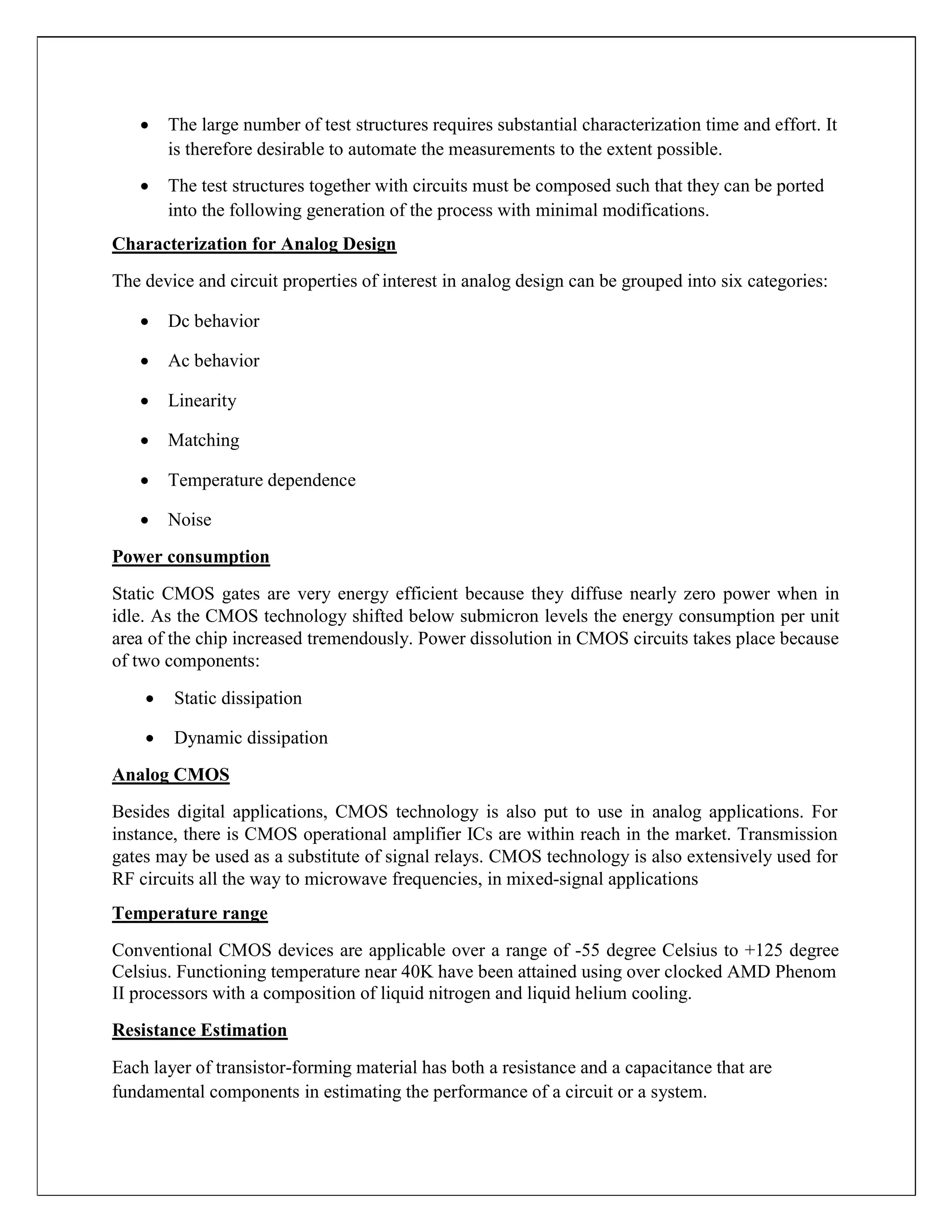  The large number of test structures requires substantial characterization time and effort. It
is therefore desirable to automate the measurements to the extent possible.

 The test structures together with circuits must be composed such that they can be ported
into the following generation of the process with minimal modifications.
Characterization for Analog Design
The device and circuit properties of interest in analog design can be grouped into six categories:
 Dc behavior

 Ac behavior

 Linearity

 Matching

 Temperature dependence

 Noise
Power consumption
Static CMOS gates are very energy efficient because they diffuse nearly zero power when in
idle. As the CMOS technology shifted below submicron levels the energy consumption per unit
area of the chip increased tremendously. Power dissolution in CMOS circuits takes place because
of two components:
 Static dissipation

 Dynamic dissipation
Analog CMOS
Besides digital applications, CMOS technology is also put to use in analog applications. For
instance, there is CMOS operational amplifier ICs are within reach in the market. Transmission
gates may be used as a substitute of signal relays. CMOS technology is also extensively used for
RF circuits all the way to microwave frequencies, in mixed-signal applications
Temperature range
Conventional CMOS devices are applicable over a range of -55 degree Celsius to +125 degree
Celsius. Functioning temperature near 40K have been attained using over clocked AMD Phenom
II processors with a composition of liquid nitrogen and liquid helium cooling.
Resistance Estimation
Each layer of transistor-forming material has both a resistance and a capacitance that are
fundamental components in estimating the performance of a circuit or a system.
 