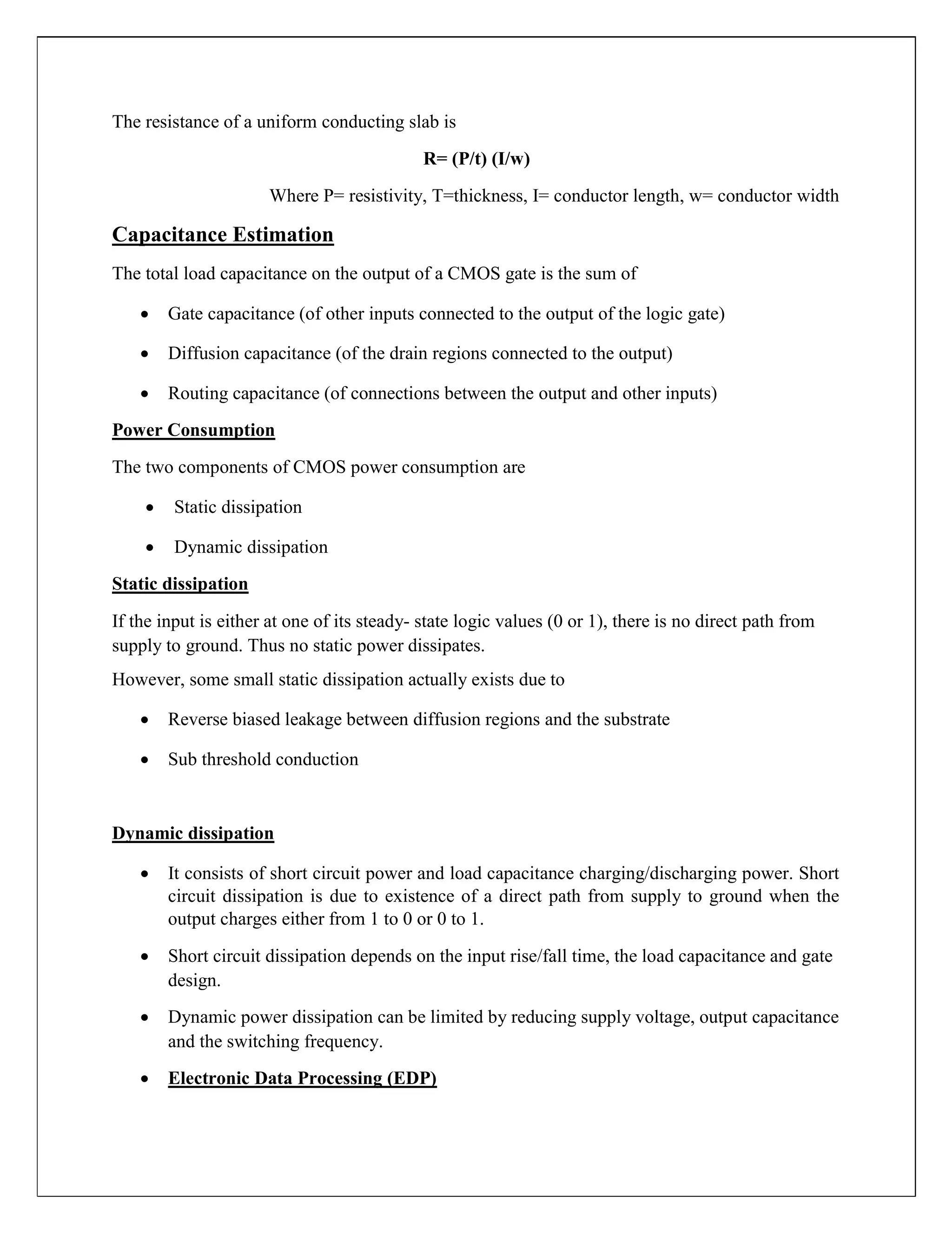 The resistance of a uniform conducting slab is
R= (P/t) (I/w)
Where P= resistivity, T=thickness, I= conductor length, w= conductor width
Capacitance Estimation
The total load capacitance on the output of a CMOS gate is the sum of
 Gate capacitance (of other inputs connected to the output of the logic gate)

 Diffusion capacitance (of the drain regions connected to the output)

 Routing capacitance (of connections between the output and other inputs)
Power Consumption
The two components of CMOS power consumption are
 Static dissipation

 Dynamic dissipation
Static dissipation
If the input is either at one of its steady- state logic values (0 or 1), there is no direct path from
supply to ground. Thus no static power dissipates.
However, some small static dissipation actually exists due to
 Reverse biased leakage between diffusion regions and the substrate

 Sub threshold conduction
Dynamic dissipation
 It consists of short circuit power and load capacitance charging/discharging power. Short
circuit dissipation is due to existence of a direct path from supply to ground when the
output charges either from 1 to 0 or 0 to 1.

 Short circuit dissipation depends on the input rise/fall time, the load capacitance and gate
design.

 Dynamic power dissipation can be limited by reducing supply voltage, output capacitance
and the switching frequency.

 Electronic Data Processing (EDP)
 