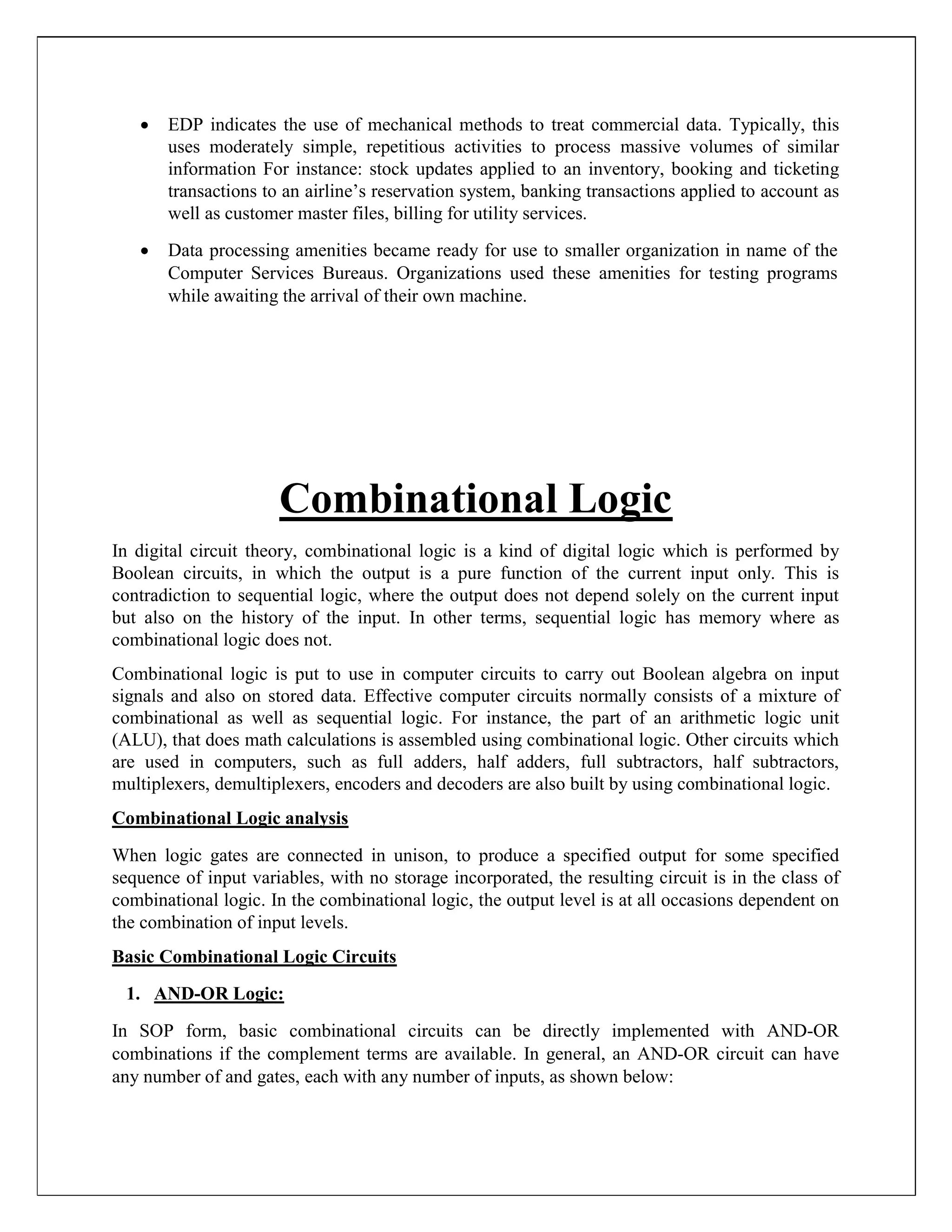  EDP indicates the use of mechanical methods to treat commercial data. Typically, this
uses moderately simple, repetitious activities to process massive volumes of similar
information For instance: stock updates applied to an inventory, booking and ticketing
transactions to an airline’s reservation system, banking transactions applied to account as
well as customer master files, billing for utility services.

 Data processing amenities became ready for use to smaller organization in name of the
Computer Services Bureaus. Organizations used these amenities for testing programs
while awaiting the arrival of their own machine.
Combinational Logic
In digital circuit theory, combinational logic is a kind of digital logic which is performed by
Boolean circuits, in which the output is a pure function of the current input only. This is
contradiction to sequential logic, where the output does not depend solely on the current input
but also on the history of the input. In other terms, sequential logic has memory where as
combinational logic does not.
Combinational logic is put to use in computer circuits to carry out Boolean algebra on input
signals and also on stored data. Effective computer circuits normally consists of a mixture of
combinational as well as sequential logic. For instance, the part of an arithmetic logic unit
(ALU), that does math calculations is assembled using combinational logic. Other circuits which
are used in computers, such as full adders, half adders, full subtractors, half subtractors,
multiplexers, demultiplexers, encoders and decoders are also built by using combinational logic.
Combinational Logic analysis
When logic gates are connected in unison, to produce a specified output for some specified
sequence of input variables, with no storage incorporated, the resulting circuit is in the class of
combinational logic. In the combinational logic, the output level is at all occasions dependent on
the combination of input levels.
Basic Combinational Logic Circuits
1. AND-OR Logic:
In SOP form, basic combinational circuits can be directly implemented with AND-OR
combinations if the complement terms are available. In general, an AND-OR circuit can have
any number of and gates, each with any number of inputs, as shown below:
 