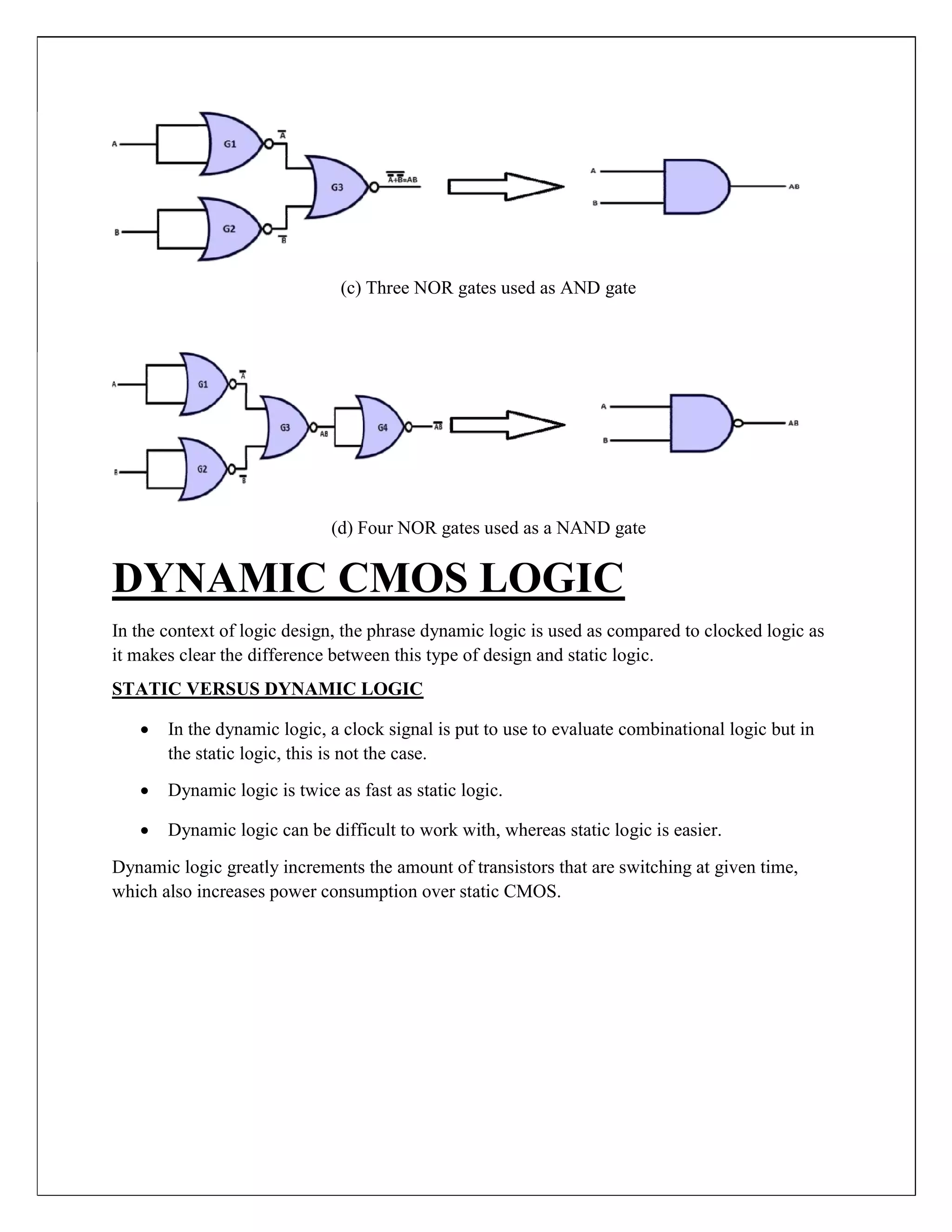 (c) Three NOR gates used as AND gate
(d) Four NOR gates used as a NAND gate
DYNAMIC CMOS LOGIC
In the context of logic design, the phrase dynamic logic is used as compared to clocked logic as
it makes clear the difference between this type of design and static logic.
STATIC VERSUS DYNAMIC LOGIC
 In the dynamic logic, a clock signal is put to use to evaluate combinational logic but in
the static logic, this is not the case.

 Dynamic logic is twice as fast as static logic.

 Dynamic logic can be difficult to work with, whereas static logic is easier.
Dynamic logic greatly increments the amount of transistors that are switching at given time,
which also increases power consumption over static CMOS.
 