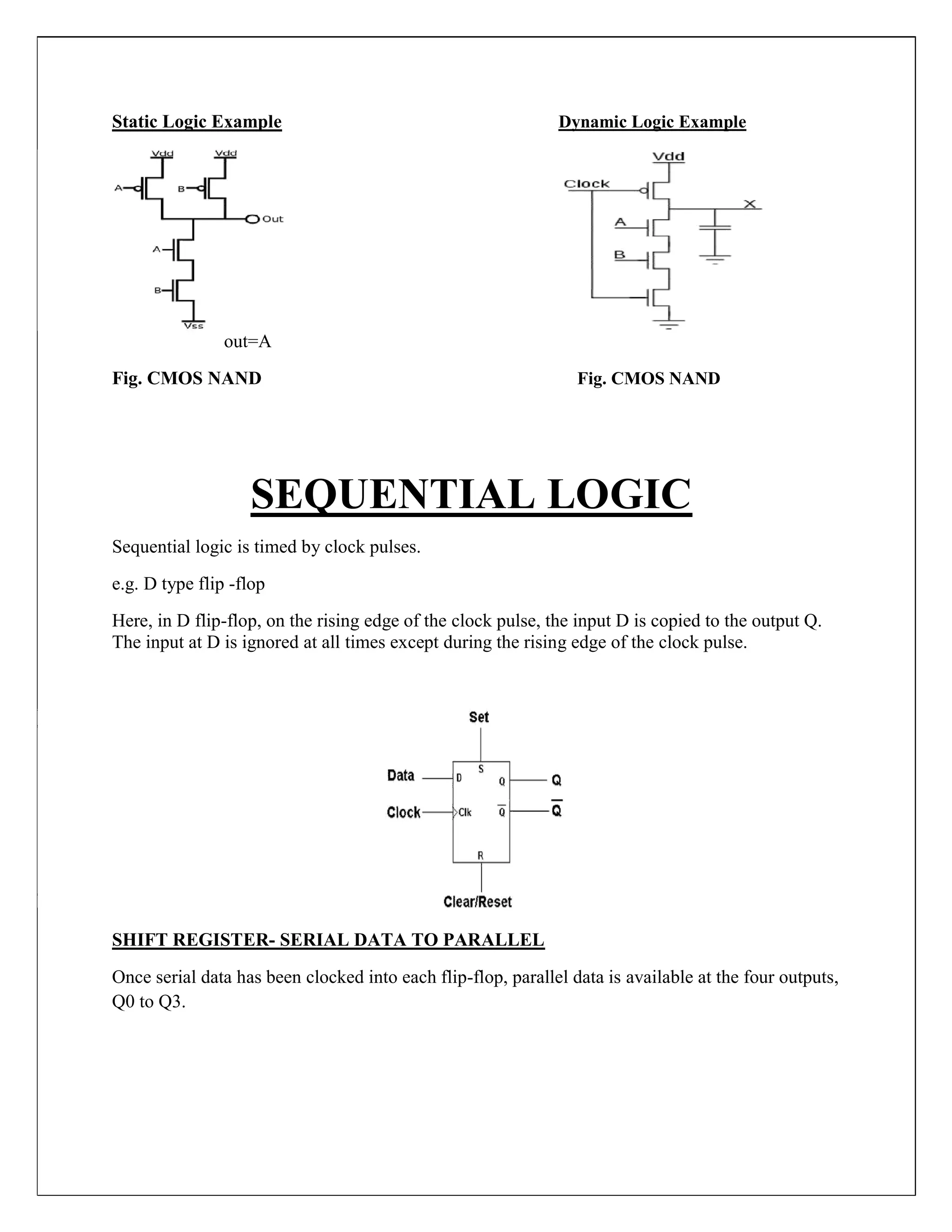 Static Logic Example Dynamic Logic Example
out=A
Fig. CMOS NAND Fig. CMOS NAND
SEQUENTIAL LOGIC
Sequential logic is timed by clock pulses.
e.g. D type flip -flop
Here, in D flip-flop, on the rising edge of the clock pulse, the input D is copied to the output Q.
The input at D is ignored at all times except during the rising edge of the clock pulse.
SHIFT REGISTER- SERIAL DATA TO PARALLEL
Once serial data has been clocked into each flip-flop, parallel data is available at the four outputs,
Q0 to Q3.
 