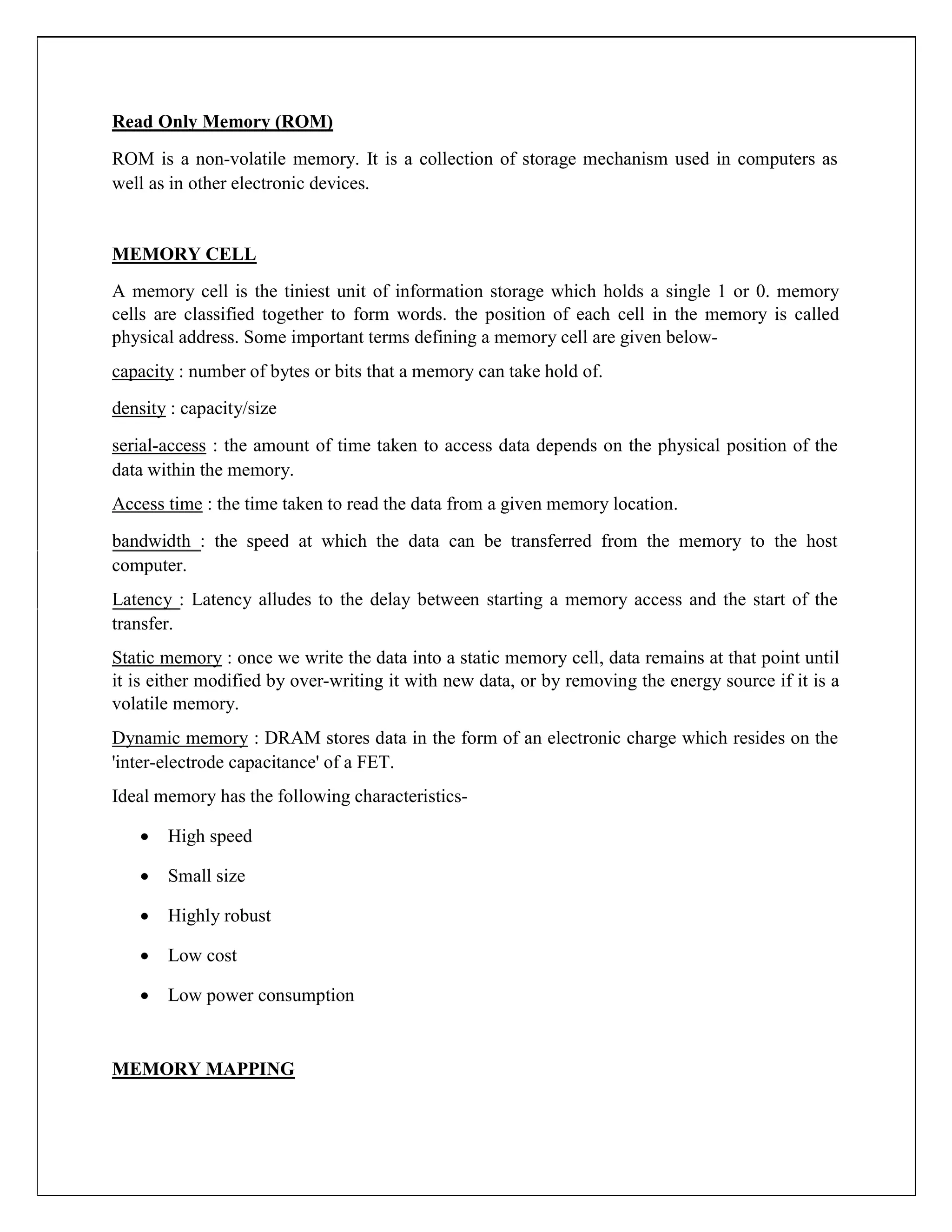 Read Only Memory (ROM)
ROM is a non-volatile memory. It is a collection of storage mechanism used in computers as
well as in other electronic devices.
MEMORY CELL
A memory cell is the tiniest unit of information storage which holds a single 1 or 0. memory
cells are classified together to form words. the position of each cell in the memory is called
physical address. Some important terms defining a memory cell are given below-
capacity : number of bytes or bits that a memory can take hold of.
density : capacity/size
serial-access : the amount of time taken to access data depends on the physical position of the
data within the memory.
Access time : the time taken to read the data from a given memory location.
bandwidth : the speed at which the data can be transferred from the memory to the host
computer.
Latency : Latency alludes to the delay between starting a memory access and the start of the
transfer.
Static memory : once we write the data into a static memory cell, data remains at that point until
it is either modified by over-writing it with new data, or by removing the energy source if it is a
volatile memory.
Dynamic memory : DRAM stores data in the form of an electronic charge which resides on the
'inter-electrode capacitance' of a FET.
Ideal memory has the following characteristics-
 High speed

 Small size

 Highly robust

 Low cost

 Low power consumption
MEMORY MAPPING
 