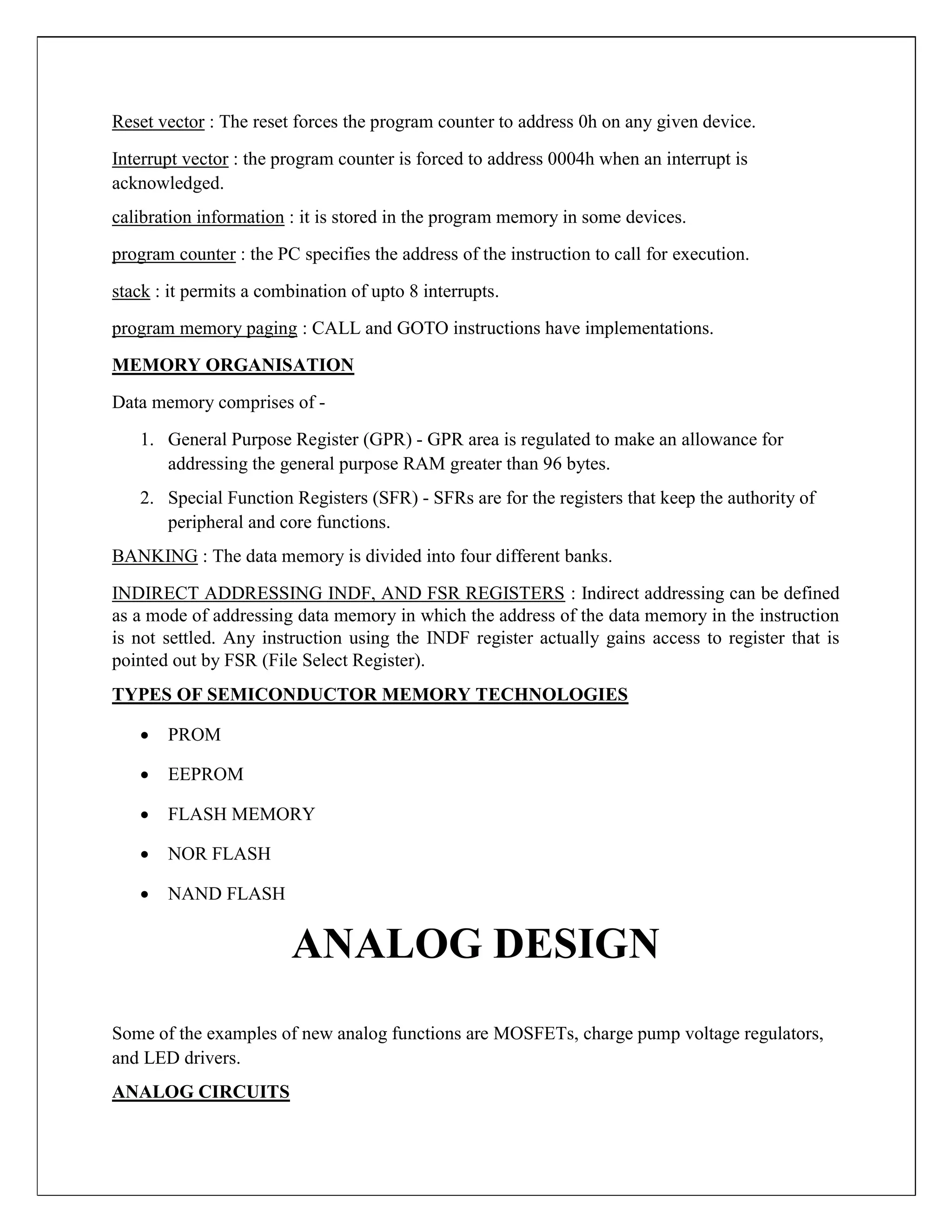 Reset vector : The reset forces the program counter to address 0h on any given device.
Interrupt vector : the program counter is forced to address 0004h when an interrupt is
acknowledged.
calibration information : it is stored in the program memory in some devices.
program counter : the PC specifies the address of the instruction to call for execution.
stack : it permits a combination of upto 8 interrupts.
program memory paging : CALL and GOTO instructions have implementations.
MEMORY ORGANISATION
Data memory comprises of -
1. General Purpose Register (GPR) - GPR area is regulated to make an allowance for
addressing the general purpose RAM greater than 96 bytes.
2. Special Function Registers (SFR) - SFRs are for the registers that keep the authority of
peripheral and core functions.
BANKING : The data memory is divided into four different banks.
INDIRECT ADDRESSING INDF, AND FSR REGISTERS : Indirect addressing can be defined
as a mode of addressing data memory in which the address of the data memory in the instruction
is not settled. Any instruction using the INDF register actually gains access to register that is
pointed out by FSR (File Select Register).
TYPES OF SEMICONDUCTOR MEMORY TECHNOLOGIES
 PROM

 EEPROM

 FLASH MEMORY

 NOR FLASH

 NAND FLASH
ANALOG DESIGN
Some of the examples of new analog functions are MOSFETs, charge pump voltage regulators,
and LED drivers.
ANALOG CIRCUITS
 
