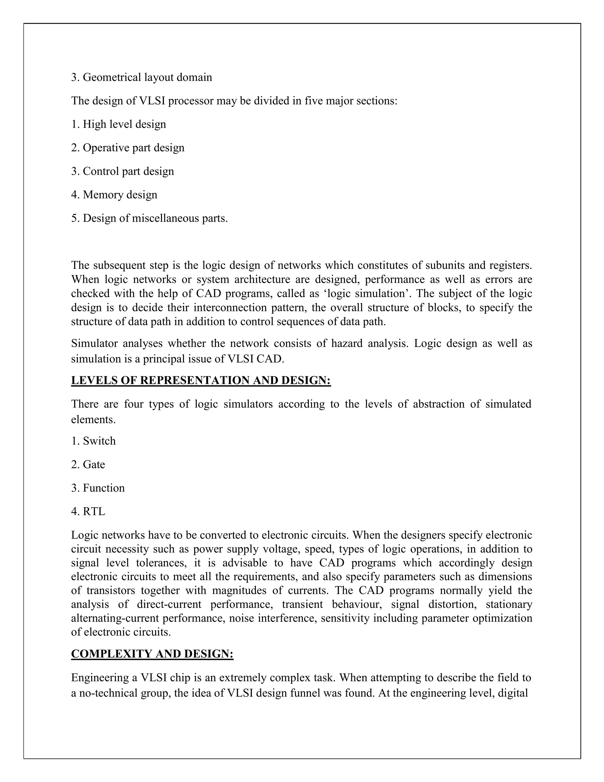 3. Geometrical layout domain
The design of VLSI processor may be divided in five major sections:
1. High level design
2. Operative part design
3. Control part design
4. Memory design
5. Design of miscellaneous parts.
The subsequent step is the logic design of networks which constitutes of subunits and registers.
When logic networks or system architecture are designed, performance as well as errors are
checked with the help of CAD programs, called as ‘logic simulation’. The subject of the logic
design is to decide their interconnection pattern, the overall structure of blocks, to specify the
structure of data path in addition to control sequences of data path.
Simulator analyses whether the network consists of hazard analysis. Logic design as well as
simulation is a principal issue of VLSI CAD.
LEVELS OF REPRESENTATION AND DESIGN:
There are four types of logic simulators according to the levels of abstraction of simulated
elements.
1. Switch
2. Gate
3. Function
4. RTL
Logic networks have to be converted to electronic circuits. When the designers specify electronic
circuit necessity such as power supply voltage, speed, types of logic operations, in addition to
signal level tolerances, it is advisable to have CAD programs which accordingly design
electronic circuits to meet all the requirements, and also specify parameters such as dimensions
of transistors together with magnitudes of currents. The CAD programs normally yield the
analysis of direct-current performance, transient behaviour, signal distortion, stationary
alternating-current performance, noise interference, sensitivity including parameter optimization
of electronic circuits.
COMPLEXITY AND DESIGN:
Engineering a VLSI chip is an extremely complex task. When attempting to describe the field to
a no-technical group, the idea of VLSI design funnel was found. At the engineering level, digital
 