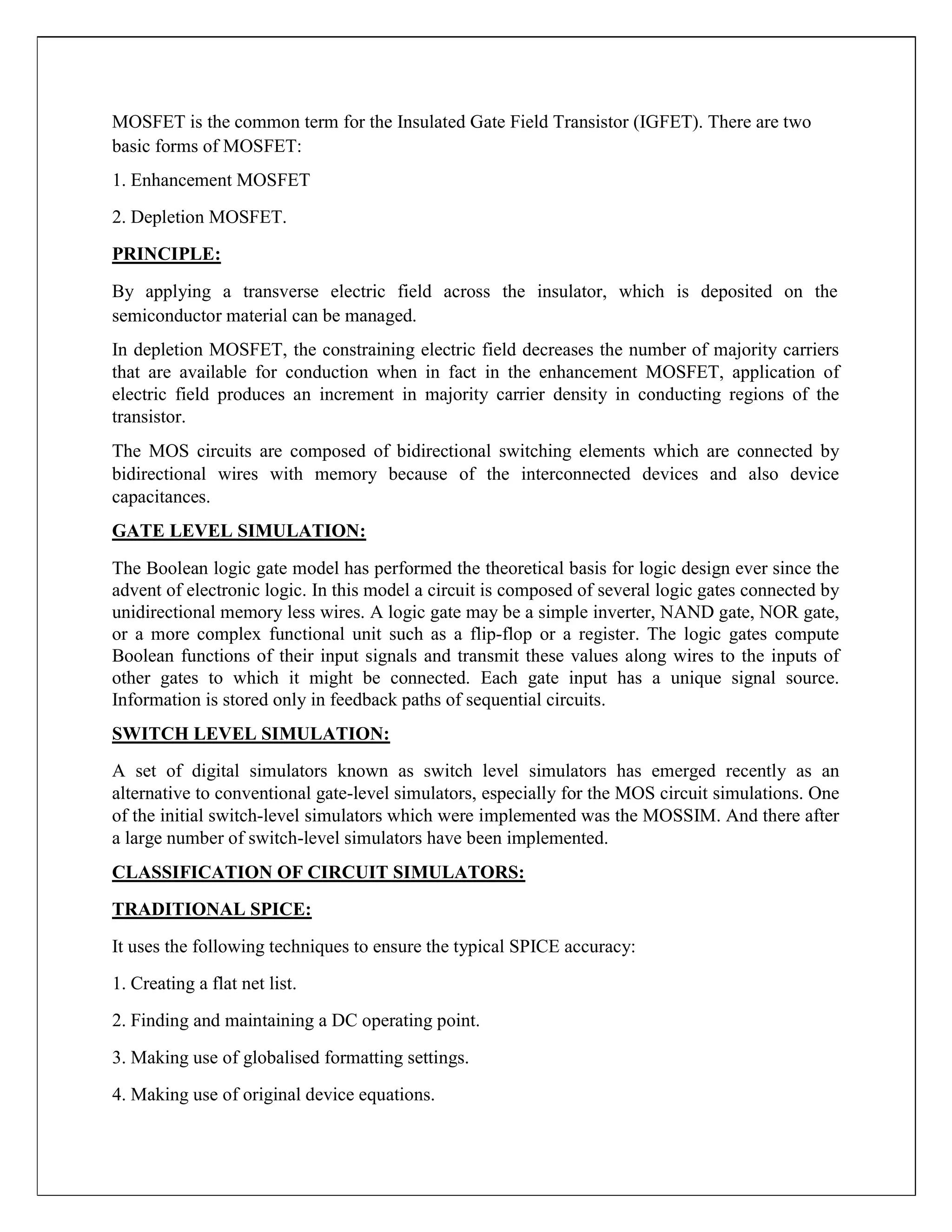 MOSFET is the common term for the Insulated Gate Field Transistor (IGFET). There are two
basic forms of MOSFET:
1. Enhancement MOSFET
2. Depletion MOSFET.
PRINCIPLE:
By applying a transverse electric field across the insulator, which is deposited on the
semiconductor material can be managed.
In depletion MOSFET, the constraining electric field decreases the number of majority carriers
that are available for conduction when in fact in the enhancement MOSFET, application of
electric field produces an increment in majority carrier density in conducting regions of the
transistor.
The MOS circuits are composed of bidirectional switching elements which are connected by
bidirectional wires with memory because of the interconnected devices and also device
capacitances.
GATE LEVEL SIMULATION:
The Boolean logic gate model has performed the theoretical basis for logic design ever since the
advent of electronic logic. In this model a circuit is composed of several logic gates connected by
unidirectional memory less wires. A logic gate may be a simple inverter, NAND gate, NOR gate,
or a more complex functional unit such as a flip-flop or a register. The logic gates compute
Boolean functions of their input signals and transmit these values along wires to the inputs of
other gates to which it might be connected. Each gate input has a unique signal source.
Information is stored only in feedback paths of sequential circuits.
SWITCH LEVEL SIMULATION:
A set of digital simulators known as switch level simulators has emerged recently as an
alternative to conventional gate-level simulators, especially for the MOS circuit simulations. One
of the initial switch-level simulators which were implemented was the MOSSIM. And there after
a large number of switch-level simulators have been implemented.
CLASSIFICATION OF CIRCUIT SIMULATORS:
TRADITIONAL SPICE:
It uses the following techniques to ensure the typical SPICE accuracy:
1. Creating a flat net list.
2. Finding and maintaining a DC operating point.
3. Making use of globalised formatting settings.
4. Making use of original device equations.
 