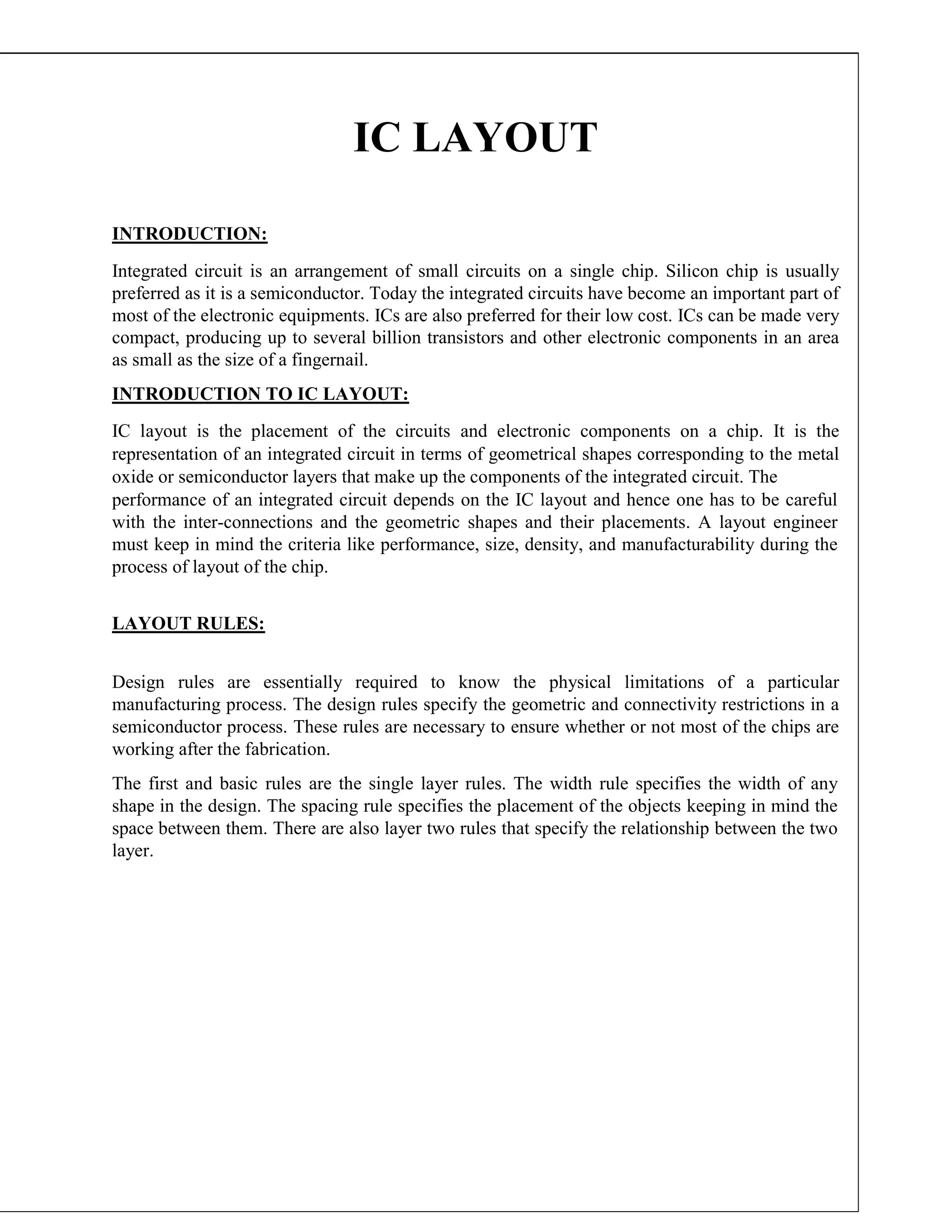 IC LAYOUT
INTRODUCTION:
Integrated circuit is an arrangement of small circuits on a single chip. Silicon chip is usually
preferred as it is a semiconductor. Today the integrated circuits have become an important part of
most of the electronic equipments. ICs are also preferred for their low cost. ICs can be made very
compact, producing up to several billion transistors and other electronic components in an area
as small as the size of a fingernail.
INTRODUCTION TO IC LAYOUT:
IC layout is the placement of the circuits and electronic components on a chip. It is the
representation of an integrated circuit in terms of geometrical shapes corresponding to the metal
oxide or semiconductor layers that make up the components of the integrated circuit. The
performance of an integrated circuit depends on the IC layout and hence one has to be careful
with the inter-connections and the geometric shapes and their placements. A layout engineer
must keep in mind the criteria like performance, size, density, and manufacturability during the
process of layout of the chip.
LAYOUT RULES:
Design rules are essentially required to know the physical limitations of a particular
manufacturing process. The design rules specify the geometric and connectivity restrictions in a
semiconductor process. These rules are necessary to ensure whether or not most of the chips are
working after the fabrication.
The first and basic rules are the single layer rules. The width rule specifies the width of any
shape in the design. The spacing rule specifies the placement of the objects keeping in mind the
space between them. There are also layer two rules that specify the relationship between the two
layer.
 
