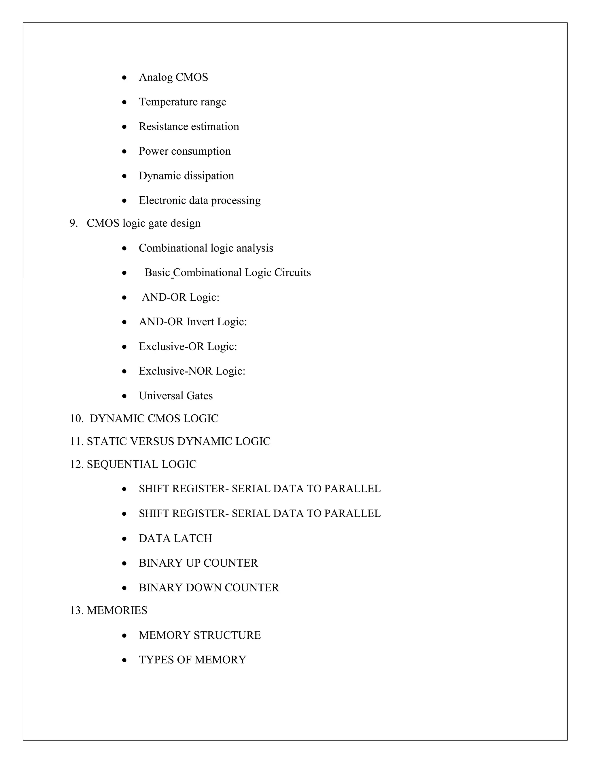  Analog CMOS

 Temperature range

 Resistance estimation

 Power consumption

 Dynamic dissipation

 Electronic data processing

9. CMOS logic gate design
 Combinational logic analysis

 Basic Combinational Logic Circuits

 AND-OR Logic:

 AND-OR Invert Logic:

 Exclusive-OR Logic:

 Exclusive-NOR Logic:

 Universal Gates

10. DYNAMIC CMOS LOGIC
11. STATIC VERSUS DYNAMIC LOGIC
12. SEQUENTIAL LOGIC
 SHIFT REGISTER- SERIAL DATA TO PARALLEL

 SHIFT REGISTER- SERIAL DATA TO PARALLEL

 DATA LATCH

 BINARY UP COUNTER

 BINARY DOWN COUNTER

13. MEMORIES
 MEMORY STRUCTURE

 TYPES OF MEMORY
 