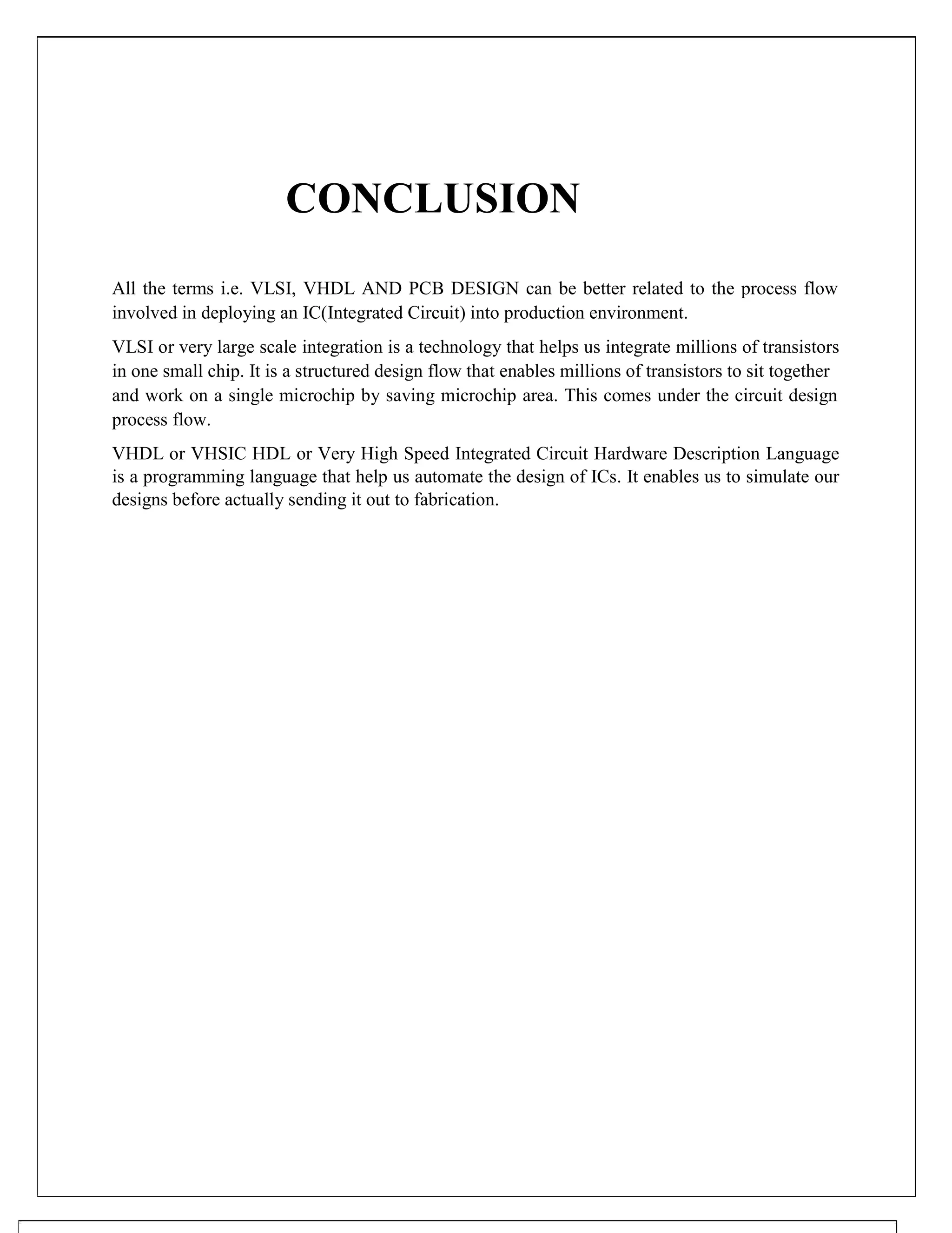CONCLUSION
All the terms i.e. VLSI, VHDL AND PCB DESIGN can be better related to the process flow
involved in deploying an IC(Integrated Circuit) into production environment.
VLSI or very large scale integration is a technology that helps us integrate millions of transistors
in one small chip. It is a structured design flow that enables millions of transistors to sit together
and work on a single microchip by saving microchip area. This comes under the circuit design
process flow.
VHDL or VHSIC HDL or Very High Speed Integrated Circuit Hardware Description Language
is a programming language that help us automate the design of ICs. It enables us to simulate our
designs before actually sending it out to fabrication.
 