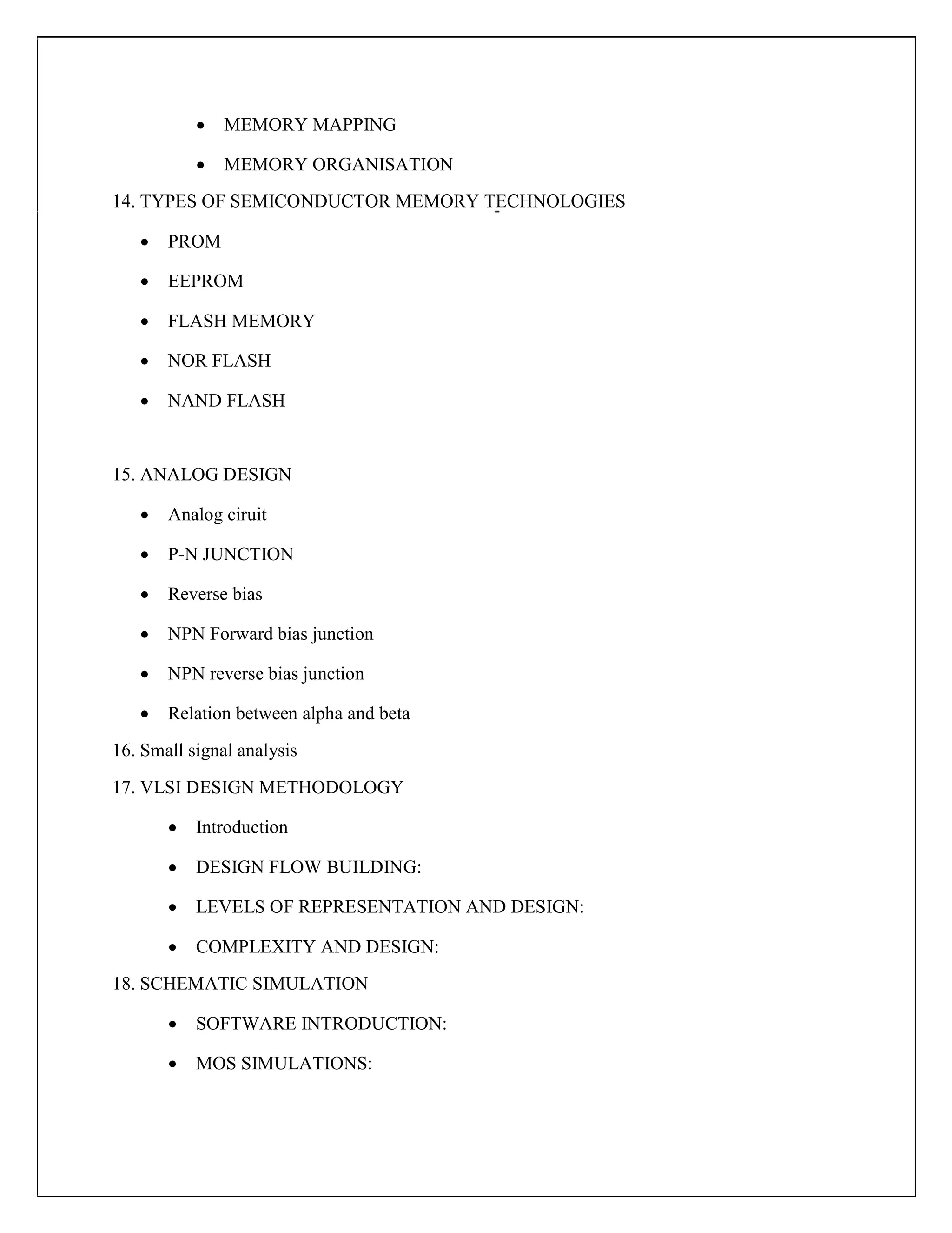  MEMORY MAPPING

 MEMORY ORGANISATION

14. TYPES OF SEMICONDUCTOR MEMORY TECHNOLOGIES
 PROM

 EEPROM

 FLASH MEMORY

 NOR FLASH

 NAND FLASH



15. ANALOG DESIGN
 Analog ciruit

 P-N JUNCTION

 Reverse bias

 NPN Forward bias junction

 NPN reverse bias junction

 Relation between alpha and beta

16. Small signal analysis
17. VLSI DESIGN METHODOLOGY
 Introduction

 DESIGN FLOW BUILDING:

 LEVELS OF REPRESENTATION AND DESIGN:

 COMPLEXITY AND DESIGN:

18. SCHEMATIC SIMULATION
 SOFTWARE INTRODUCTION:

 MOS SIMULATIONS:
 